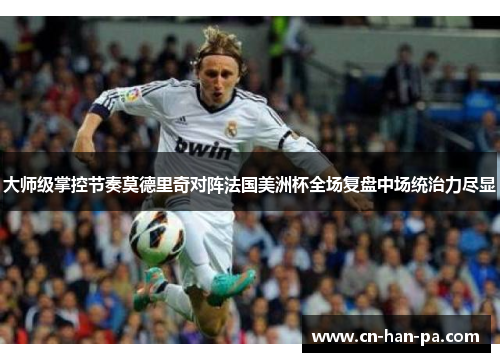 大师级掌控节奏莫德里奇对阵法国美洲杯全场复盘中场统治力尽显