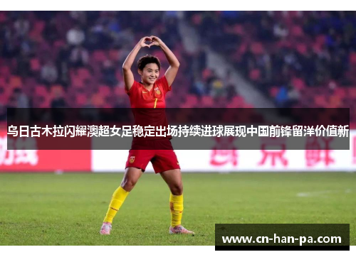 乌日古木拉闪耀澳超女足稳定出场持续进球展现中国前锋留洋价值新