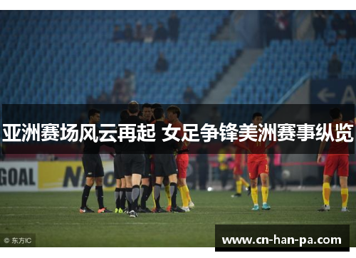 亚洲赛场风云再起 女足争锋美洲赛事纵览 亚洲赛场风云再起 女足争锋美洲赛事纵览