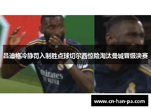 吕迪格冷静罚入制胜点球切尔西惊险淘汰曼城晋级决赛