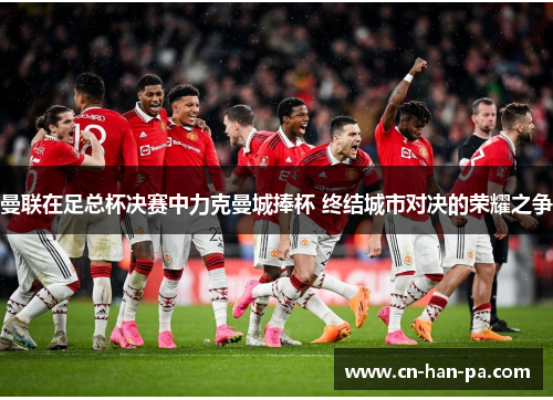 曼联在足总杯决赛中力克曼城捧杯 终结城市对决的荣耀之争