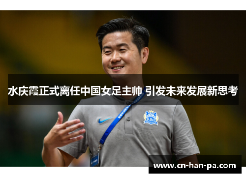水庆霞正式离任中国女足主帅 引发未来发展新思考