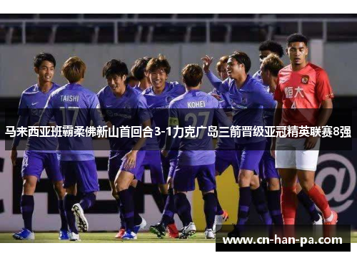 马来西亚班霸柔佛新山首回合3-1力克广岛三箭晋级亚冠精英联赛8强