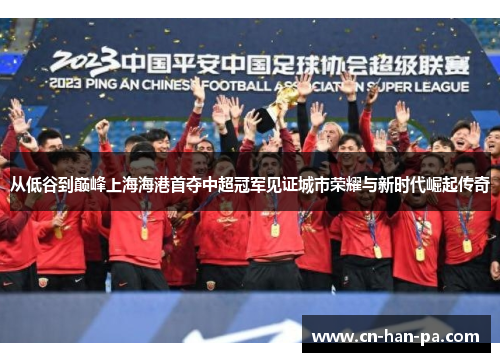 从低谷到巅峰上海海港首夺中超冠军见证城市荣耀与新时代崛起传奇