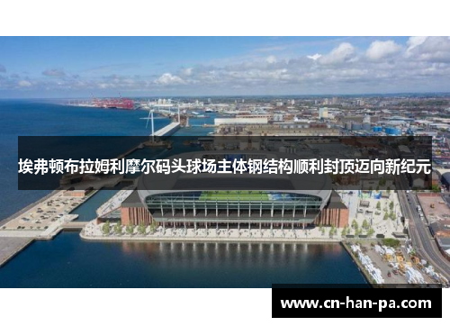 埃弗顿布拉姆利摩尔码头球场主体钢结构顺利封顶迈向新纪元