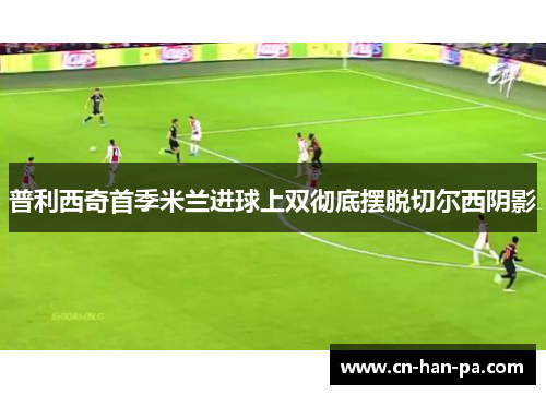 普利西奇首季米兰进球上双彻底摆脱切尔西阴影